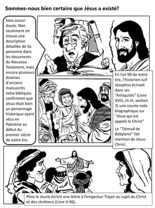 Sommes-nous bien certains que Jésus a existé?
En l’an 90 de notre
ère, l’historien Juif
Josephus écrivait
dans ses
“Antiquités” (Livre
XVIII, ch.III, section
3) une courte note
biographique sur
“Jésus qui est
appelé le Christ”
Le “Talmud de
Babylone” fait
mention de Jésus-
Christ.
Sans aucun
doute. Non
seulement on
trouve une
description
détaillée de Sa
personne dans
les documents
du Nouveau
Testament, mais
encore plusieurs
dizaines
d'anciens
manuscrits
extra bibliques
confirment que
Jésus était bien
un personnage
historique ayant
vécu en
Palestine au
début du
premier siècle
de notre ère.
Pline le Jeune écrivit une lettre à l’empereur Trajan au sujet du Christ
et des chrétiens (Livre X-96).
 