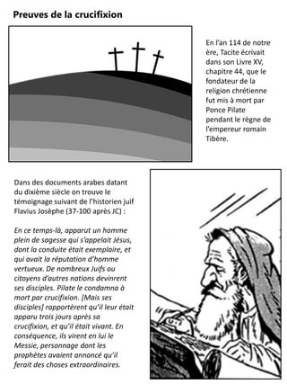 Preuves de la crucifixion
En l’an 114 de notre
ère, Tacite écrivait
dans son Livre XV,
chapitre 44, que le
fondateur de la
religion chrétienne
fut mis à mort par
Ponce Pilate
pendant le règne de
l’empereur romain
Tibère.
Dans des documents arabes datant
du dixième siècle on trouve le
témoignage suivant de l’historien juif
Flavius Josèphe (37-100 après JC) :
En ce temps-là, apparut un homme
plein de sagesse qui s’appelait Jésus,
dont la conduite était exemplaire, et
qui avait la réputation d’homme
vertueux. De nombreux Juifs ou
citoyens d’autres nations devinrent
ses disciples. Pilate le condamna à
mort par crucifixion. [Mais ses
disciples] rapportèrent qu’il leur était
apparu trois jours après sa
crucifixion, et qu’il était vivant. En
conséquence, ils virent en lui le
Messie, personnage dont les
prophètes avaient annoncé qu’il
ferait des choses extraordinaires.
 