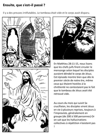 Ensuite, que s’est–il passé ?
En Matthieu 28:11-15, nous lisons
que les chefs juifs firent circuler le
mensonge selon lequel les disciples
auraient dérobé le corps de Jésus.
Cet épisode montre bien que dès le
premier siècle de notre ère, même
ceux qui étaient hostiles à la
chrétienté ne contestaient pas le fait
que le tombeau de Jésus avait été
retrouvé vide.
Au cours du mois qui suivit Sa
crucifixion, les disciples virent Jésus
en vie à plusieurs reprises, toujours à
l’improviste, généralement en
groupe (de 200 à 500 personnes) Or
on sait que les hallucinations
collectives à répétition n’existent pas
!
Il y a des preuves irréfutables. Le tombeau était vide et le corps avait disparu.
 