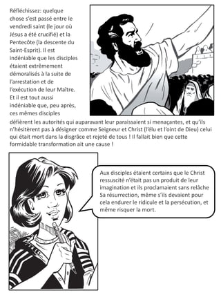 Réfléchissez: quelque
chose s’est passé entre le
vendredi saint (le jour où
Jésus a été crucifié) et la
Pentecôte (la descente du
Saint-Esprit). Il est
indéniable que les disciples
étaient extrêmement
démoralisés à la suite de
l’arrestation et de
l’exécution de leur Maître.
Et il est tout aussi
indéniable que, peu après,
ces mêmes disciples
Aux disciples étaient certains que le Christ
ressuscité n’était pas un produit de leur
imagination et ils proclamaient sans relâche
Sa résurrection, même s’ils devaient pour
cela endurer le ridicule et la persécution, et
même risquer la mort.
défièrent les autorités qui auparavant leur paraissaient si menaçantes, et qu’ils
n’hésitèrent pas à désigner comme Seigneur et Christ (l’élu et l’oint de Dieu) celui
qui était mort dans la disgrâce et rejeté de tous ! Il fallait bien que cette
formidable transformation ait une cause !
 