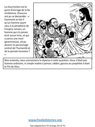 La résurrection est le
point d’ancrage de la foi
chrétienne. D’aucuns
ont pu se demander : «
Comment se fait-il
qu’un homme ayant
vécu à la périphérie de
l’empire romain, un
homme qui n’a jamais
écrit aucun livre, et qui
a connu une mort
ignominieuse, ait pu
devenir le personnage
central de l’humanité et
de la pensée humaine ?
»
Bien entendu, nous connaissons la réponse à cette question: Jésus n’était pas
homme ordinaire, ni simple maître à penser, rabbin, gourou ou prophète.Il était
le Fils de Dieu.
www.freekidstories.org
Text adapted from TFI writings. Art © TFI.
 