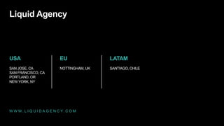 Liquid Agency

USA

EU

LATAM

SAN JOSE, CA
SAN FRANCISCO, CA
PORTLAND, OR
NEW YORK, NY

NOTTINGHAM, UK

SANTIAGO, CHILE

W W W . L I Q U I D A G E N C Y. C O M

 