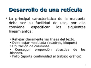 Desarrollo de una retícula
 La principal característica de la maqueta
  debe ser su facilidad de uso, por ello
  conviene    especificar    los   siguientes
  lineamientos:

  • Reflejar claramente las líneas del texto.
  • Debe estar modulada (cuadros, bloques)
  • Utilización de columnas
  • Conseguir proporción atractiva de los
  blancos.
  • Folio (aporta continuidad al trabajo gráfico)

                                                4
 