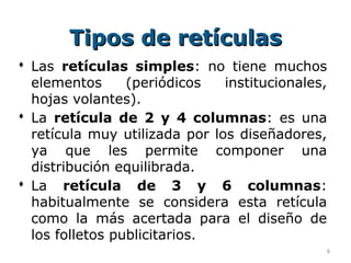 Tipos de retículas
 Las retículas simples: no tiene muchos
  elementos      (periódicos   institucionales,
  hojas volantes).
 La retícula de 2 y 4 columnas: es una
  retícula muy utilizada por los diseñadores,
  ya que les permite componer una
  distribución equilibrada.
 La retícula de 3 y 6 columnas:
  habitualmente se considera esta retícula
  como la más acertada para el diseño de
  los folletos publicitarios.
                                              6
 