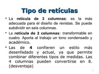 Tipo de retículas
 La retícula de 3 columnas: es la más
  adecuada para el diseño de revistas. Se puede
  subdividir en seis columnas.
 La retícula de 2 columnas: transformable en
  cuatro. Aporta al trabajo un tono condensado y
  académico.
 Las de 4 confieren un estilo más
  desenfadado y actual, ya que permite
  combinar diferentes tipos de medidas. Las
  4 columnas pueden convertirse en 8.
  (desventaja)
                                               7
 