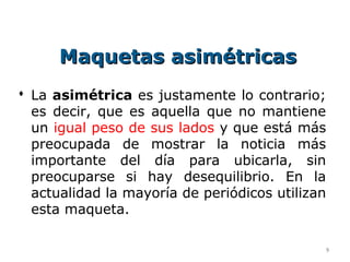Maquetas asimétricas
 La asimétrica es justamente lo contrario;
  es decir, que es aquella que no mantiene
  un igual peso de sus lados y que está más
  preocupada de mostrar la noticia más
  importante del día para ubicarla, sin
  preocuparse si hay desequilibrio. En la
  actualidad la mayoría de periódicos utilizan
  esta maqueta.

                                             9
 