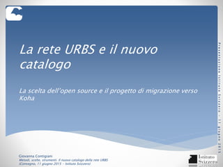 La rete URBS e il nuovo
catalogo
La scelta dell’open source e il progetto di migrazione verso
Koha
Giovanna Contigiani
Metodi, scelte, strumenti. Il nuovo catalogo della rete URBS
(Convegno, 11 giugno 2015 - Istituto Svizzero)
PresentazioneIstitutoSvizzero-11giugno2015
 