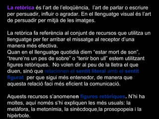 La retòrica és l’art de l’eloqüència, l’art de parlar o escriure
per persuadir, influir o agradar. En el llenguatge visual és l’art
de persuadir per mitjà de les imatges.
La retòrica fa referència al conjunt de recursos que utilitza un
llenguatge per fer arribar el missatge al receptor d’una
manera més efectiva.
Quan en el llenguatge quotidià diem “estar mort de son”,
“treure’ns un pes de sobre” o “tenir bon ull” estem utilitzant
figures retòriques. No volen dir al peu de la lletra el que
diuen, sinó que relacionen el sentit literal amb el sentit
figurat per que sigui més entenedor, de manera que
aquesta relació faci més eficient la comunicació.
Aquests recursos s’anomenen figures retòriques. N’hi ha
moltes, aquí només s’hi expliquen les més usuals: la
metàfora, la metonímia, la sinècdoque,la prosopopeia i la
hipèrbole.
 