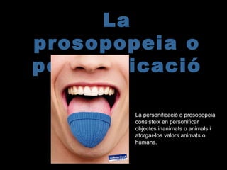 La
prosopopeia o
personificació
La personificació o prosopopeia
consisteix en personificar
objectes inanimats o animals i
atorgar-los valors animats o
humans.
 