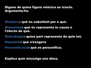 Digues de quina figura retòrica es tracta.
Argumenta-ho.
Metàfora: què és substituït per a què.
Metonímia: què és representa la causa o
l’efecte de què.
Sinècdoque: quina part representa de quin tot.
Hipèrbole: què s’exagera
Personificació: què es personifica.
Explica quin missatge ens dóna.
 