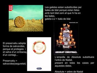 Les galetes estan substituïdes per
bales de blat perquè estan fetes
amb tant blat com el que hi ha en
les bales.
galeta LU = bala de blat
El preservatiu adopta
forma de salvavides,
perque et protegeix i
et salva d’un embaraç,
d’un contagi...
Preservatiu =
salvavides(seguretat)
L’ampolla de Absolute substitueix
l’arbre de Nadal,
present en totes les cases per
aquestes dates.
Absolute = arbre de Nadal
 