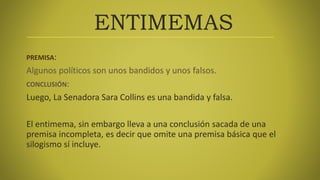 ENTIMEMAS
PREMISA:
Algunos políticos son unos bandidos y unos falsos.
CONCLUSIÓN:
Luego, La Senadora Sara Collins es una bandida y falsa.
El entimema, sin embargo lleva a una conclusión sacada de una
premisa incompleta, es decir que omite una premisa básica que el
silogismo sí incluye.
 
