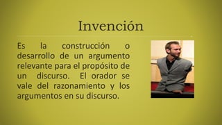Invención
Es la construcción o
desarrollo de un argumento
relevante para el propósito de
un discurso. El orador se
vale del razonamiento y los
argumentos en su discurso.
 