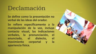 Declamación
Se define como la presentación no
verbal de las ideas del orador.
Se refiere específicamente a la
manipulación de la voz, incluye
contacto visual, las indicaciones
verbales, la pronunciación, el
enunciado, el dialecto, el
movimiento corportal y la
apariencia física.
 