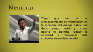 Memoria
Tiene que ver con el
almacenamiento de información en
la memoria del orador. Saber que
decir, cuando decirlo y como
decirlo le permite reducir la
ansiedad y reaccionar ante
cualquier suceso inesperado.
 
