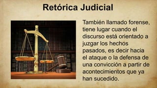 Retórica Judicial
También llamado forense,
tiene lugar cuando el
discurso está orientado a
juzgar los hechos
pasados, es decir hacia
el ataque o la defensa de
una convicción a partir de
acontecimientos que ya
han sucedido.
 