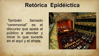 Retórica Epidéictica
También llamado
“ceremonial” es el
discurso que apela al
público a atender y
mirar lo que sucede
en el aquí y el ahora.
 