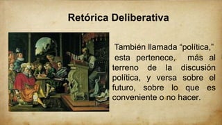 Retórica Deliberativa
También llamada “política,”
esta pertenece, más al
terreno de la discusión
política, y versa sobre el
futuro, sobre lo que es
conveniente o no hacer.
 