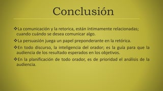 Conclusión
La comunicación y la retorica, están íntimamente relacionadas;
cuando cuándo se desea comunicar algo.
La persuasión juega un papel preponderante en la retórica.
En todo discurso, la inteligencia del orador; es la guía para que la
audiencia de los resultado esperados en los objetivos.
En la planificación de todo orador, es de prioridad el análisis de la
audiencia.
 