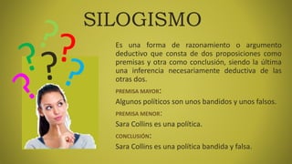 SILOGISMO
Es una forma de razonamiento o argumento
deductivo que consta de dos proposiciones como
premisas y otra como conclusión, siendo la última
una inferencia necesariamente deductiva de las
otras dos.
PREMISA MAYOR:
Algunos políticos son unos bandidos y unos falsos.
PREMISA MENOR:
Sara Collins es una política.
CONCLUSIÓN:
Sara Collins es una política bandida y falsa.
 