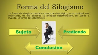 Sujeto Predicado
Forma del Silogismo
La forma del silogismo desde un punto de vista lógico, es su cualidad mas
importante, de ella depende su principal determinación, ser valida o
invalida. La forma del silogismo es
Conclusión
 