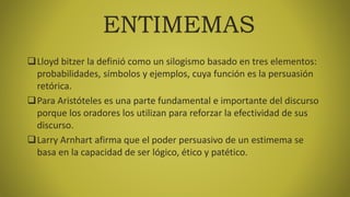 ENTIMEMAS
Lloyd bitzer la definió como un silogismo basado en tres elementos:
probabilidades, símbolos y ejemplos, cuya función es la persuasión
retórica.
Para Aristóteles es una parte fundamental e importante del discurso
porque los oradores los utilizan para reforzar la efectividad de sus
discurso.
Larry Arnhart afirma que el poder persuasivo de un estimema se
basa en la capacidad de ser lógico, ético y patético.
 