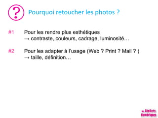 Pourquoi retoucher les photos ?
#1 Pour les rendre plus esthétiques
→ contraste, couleurs, cadrage, luminosité…
#2 Pour les adapter à l’usage (Web ? Print ? Mail ? )
→ taille, définition…
 