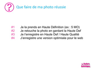 Que faire de ma photo réussie
#1 Je la prends en Haute Définition (ex : 5 MO)
#2 Je retouche la photo en gardant la Haute Def
#3 Je l’enregistre en Haute Def / Haute Qualité
#4 J’enregistre une version optimisée pour le web
 