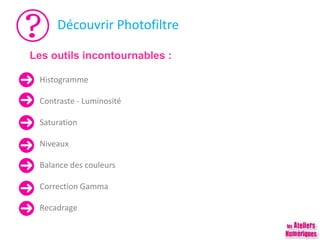 Découvrir Photofiltre
Histogramme
Contraste - Luminosité
Saturation
Niveaux
Balance des couleurs
Correction Gamma
Recadrage
Les outils incontournables :
 
