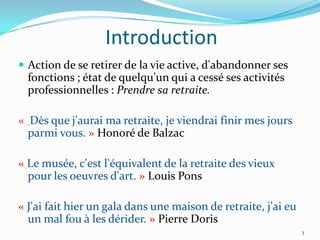 Introduction
 Action de se retirer de la vie active, d'abandonner ses
  fonctions ; état de quelqu'un qui a cessé ses activités
  professionnelles : Prendre sa retraite.

« Dès que j'aurai ma retraite, je viendrai finir mes jours
  parmi vous. » Honoré de Balzac

« Le musée, c'est l'équivalent de la retraite des vieux
  pour les oeuvres d'art. » Louis Pons

« J'ai fait hier un gala dans une maison de retraite, j'ai eu
  un mal fou à les dérider. » Pierre Doris
                                                                3
 