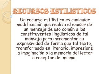 Un recurso estilístico es cualquier
modificación que realiza el emisor de
    un mensaje de uso común a los
   constituyentes lingüísticos de tal
     mensaje para incrementar su
expresividad de forma que tal texto,
transformado en literario, impresione
la imaginación o la memoria del lector
         o receptor del mismo.
 