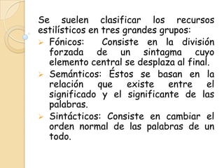 Se suelen clasificar los recursos
estilísticos en tres grandes grupos:
 Fónicos:      Consiste en la división
  forzada de un sintagma cuyo
  elemento central se desplaza al final.
 Semánticos: Éstos se basan en la
  relación     que    existe   entre   el
  significado y el significante de las
  palabras.
 Sintácticos: Consiste en cambiar el
  orden normal de las palabras de un
  todo.
 