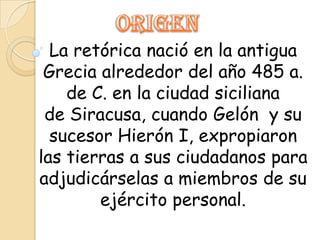 La retórica nació en la antigua
 Grecia alrededor del año 485 a.
    de C. en la ciudad siciliana
 de Siracusa, cuando Gelón y su
  sucesor Hierón I, expropiaron
las tierras a sus ciudadanos para
adjudicárselas a miembros de su
        ejército personal.
 