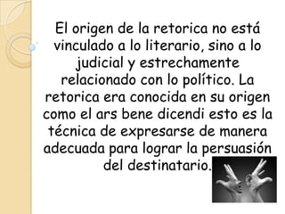 El origen de la retorica no está
  vinculado a lo literario, sino a lo
     judicial y estrechamente
   relacionado con lo político. La
retorica era conocida en su origen
como el ars bene dicendi esto es la
 técnica de expresarse de manera
adecuada para lograr la persuasión
          del destinatario.
 