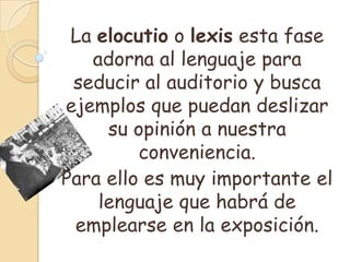 La elocutio o lexis esta fase
   adorna al lenguaje para
 seducir al auditorio y busca
ejemplos que puedan deslizar
     su opinión a nuestra
         conveniencia.
Para ello es muy importante el
    lenguaje que habrá de
 emplearse en la exposición.
 