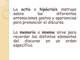La actio o hipócrisis instruye
sobre       las        diferentes
entonaciones gestos y apariencias
para pronunciar el discurso.

La memoria o mneme sirve para
recordar los distintos elementos
del discurso en un orden
específico.
 