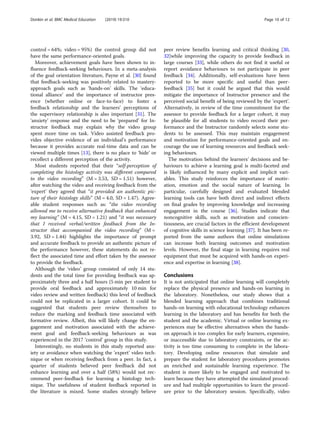 control = 64%; video = 95%) the control group did not
have the same performance-oriented goals.
Moreover, achievement goals have been shown to in-
fluence feedback-seeking behaviours. In a meta-analysis
of the goal orientation literature, Payne et al. [30] found
that feedback-seeking was positively related to mastery-
approach goals such as ‘hands-on’ skills. The ‘educa-
tional alliance’ and the importance of instructor pres-
ence (whether online or face-to-face) to foster a
feedback relationship and the learners’ perceptions of
the supervisory relationship is also important [31]. The
‘anxiety’ response and the need to be ‘prepared’ for In-
structor feedback may explain why the video group
spent more time on task. Video assisted feedback pro-
vides objective evidence of an individual’s performance
because it provides accurate real-time data and can be
viewed multiple times [13], there is no place to ‘hide’ or
recollect a different perception of the activity.
Most students reported that their “self-perception of
completing the histology activity was different compared
to the video recording” (M = 3.53, SD = 1.51) however,
after watching the video and receiving feedback from the
‘expert’ they agreed that “it provided an authentic pic-
ture of their histology skills” (M = 4.0, SD = 1.47). Agree-
able student responses such as: “the video recording
allowed me to receive alternative feedback that enhanced
my learning” (M = 4.15, SD = 1.21) and “it was necessary
that I received verbal/written feedback from the In-
structor that accompanied the video recording” (M =
3.92, SD = 1.44) highlights the importance of prompt
and accurate feedback to provide an authentic picture of
the performance however, these statements do not re-
flect the associated time and effort taken by the assessor
to provide the feedback.
Although the ‘video’ group consisted of only 14 stu-
dents and the total time for providing feedback was ap-
proximately three and a half hours (5 min per student to
provide oral feedback and approximately 10 min for
video review and written feedback) this level of feedback
could not be replicated in a larger cohort. It could be
suggested that students peer review themselves to
reduce the marking and feedback time associated with
formative review. Albeit, this will likely change the en-
gagement and motivation associated with the achieve-
ment goal and feedback-seeking behaviours as was
experienced in the 2017 ‘control’ group in this study.
Interestingly, no students in this study reported anx-
iety or avoidance when watching the ‘expert’ video tech-
nique or when receiving feedback from a peer. In fact, a
quarter of students believed peer feedback did not
enhance learning and over a half (58%) would not rec-
ommend peer-feedback for learning a histology tech-
nique. The usefulness of student feedback reported in
the literature is mixed. Some studies strongly believe
peer review benefits learning and critical thinking [30,
32]while improving the capacity to provide feedback in
large courses [33], while others do not find it useful or
report avoidance behaviours to not participate in peer
feedback [34]. Additionally, self-evaluations have been
reported to be more specific and useful than peer-
feedback [35] but it could be argued that this would
mitigate the importance of Instructor presence and the
perceived social benefit of being reviewed by the ‘expert’.
Alternatively, in review of the time commitment for the
assessor to provide feedback for a larger cohort, it may
be plausible for all students to video record their per-
formance and the Instructor randomly selects some stu-
dents to be assessed. This may maintain engagement
and motivation for performance-oriented goals and en-
courage the use of learning resources and feedback seek-
ing behaviours.
The motivation behind the learners’ decisions and be-
haviours to achieve a learning goal is multi-faceted and
is likely influenced by many explicit and implicit vari-
ables. This study reinforces the importance of motiv-
ation, emotion and the social nature of learning. In
particular, carefully designed and evaluated blended
learning tools can have both direct and indirect effects
on final grades by improving knowledge and increasing
engagement in the course [36]. Studies indicate that
noncognitive skills, such as motivation and conscien-
tiousness, are crucial factors in the efficient development
of cognitive skills in science learning [37]. It has been re-
ported from the same authors that online simulations
can increase both learning outcomes and motivation
levels. However, the final stage in learning requires real
equipment that must be acquired with hands-on experi-
ence and expertise in learning [38].
Conclusions
It is not anticipated that online learning will completely
replace the physical presence and hands-on learning in
the laboratory. Nonetheless, our study shows that a
blended learning approach that combines traditional
hands-on learning with educational technology enhances
learning in the laboratory and has benefits for both the
student and the academic. Virtual or online learning ex-
periences may be effective alternatives when the hands-
on approach is too complex for early learners, expensive,
or inaccessible due to laboratory constraints, or the ac-
tivity is too time consuming to complete in the labora-
tory. Developing online resources that simulate and
prepare the student for laboratory procedures promotes
an enriched and sustainable learning experience. The
student is more likely to be engaged and motivated to
learn because they have attempted the simulated proced-
ure and had multiple opportunities to learn the proced-
ure prior to the laboratory session. Specifically, video
Donkin et al. BMC Medical Education (2019) 19:310 Page 10 of 12
 
