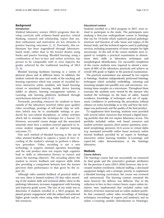 Background
Introduction
Medical laboratory science (MLS) programs that de-
velop curricula with evidence-based practice, critical
thinking, research and scholarship, report that stu-
dent enthusiasm and motivation are key elements to
positive learning outcomes [1, 2]. Previously, this en-
thusiasm has been engendered through laboratory-
based study, rather than in the lecture theatre using
books and passive learning. Blended learning, using a
combination of face-to-face and online activities, has
proven to be comparable with or even improve the
grades achieved by the traditional teaching of MLS
[3, 4].
Blended learning facilitates learning in a variety of
physical places and at different times. In addition, the
student controls the pace and mode of the teaching and
learning experience which may consist of: recorded lec-
tures; interactive online modules; web based learning;
virtual or simulated learning, mobile device learning
(tablet or phone), learning management systems, e-
Learning; and learning platforms facilitated through
asynchronous internet tools [5, 6].
Previously, providing resources for students to learn
outside of the laboratory involved (often poor quality)
video recordings, postings of self-made clips on web-
sites (which may be in unrelatable settings or pro-
duced for non-related disciplines), or online activities
which fail to simulate the technique for a learner [5].
However, successful course design and the associated
materials must have a student-centred approach to in-
crease student engagement and to improve learning
outcomes [7].
One such method of blended learning is the use of
video assisted feedback to capture a ‘point of view’ re-
cording of the student’s attempt to perform a labora-
tory procedure. Video recording is not a new
technology, it requires minimal operative knowledge
and the end product does not require high cognitive
load or skills in information literacy to extract and
assess the learning objective. The recording allows the
student to receive feedback and improve skills while
also providing a comparison between how the learner
perceives their performance to that given by the ex-
pert [8].
Although video assisted feedback of practical skills is
not new, there is limited evidence [9] that video record-
ing of the student skills and technical ability when in the
pathology laboratory increases engagement with learning
and improves grade scores. The aim of our study was to
determine if students enrolled in a MLS program dis-
played greater engagement with the subject and achieved
higher grade results when using video feedback and on-
line resources.
Educational context
Students enrolled in a MLS program in 2017, were in-
vited to participate in the study. The participants were
studying a first-year undergraduate course in histology
that ran for 13 weeks which explored general pathology:
structure and function of cells, tissue and organs of the
human body, and the technical aspects used in pathology
services, including preparation of tissue samples for light
microscopy. At the end of the course students were re-
quired to complete a practical examination to demon-
strate their skills in laboratory techniques and
morphological identification. For successful completion
of the course students were required to attend a mini-
mum of 80% of the laboratory practicals and achieve an
overall 50% grade or higher in the practical examination.
The practical examination was assessed by two experts
in histology. Students independently performed histology
techniques which included: embedding- orienting and
mounting samples into paraffin wax; and microtomy- sec-
tioning tissue samples on a microtome. Throughout these
exercises the students were viewed by the assessor who
marked the technique on the basis of: safety- hazard
avoidance; knowledge of techniques and use of equip-
ment; confidence in performing the procedures without
reliance on notes; knowledge as to why and how the tech-
nique was performed; and the quality of the final product.
To supplement their learning, students were provided
with several online resources that formed a digital learn-
ing portfolio that did not require laboratory access. The
portfolio included: online web based resources and
student activities (quizzes, short answer questions, anno-
tated morphology pictures); 24-h access to virtual slides
(e.g. annotated moveable online tissue sections); online
tutorial feedback provided by an expert in histology;
interactive online learning modules (e-Learning); and
expert-led video demonstrations in the histology
laboratory.
Methods
Course delivery
The histology course had run successfully (as measured
by final grade and the university’s graduate attributes)
for the previous 4 years (2013–2016) however, due to in-
creased student enrolment, reduced staffing, a decreased
equipment budget, and a strategic priority to implement
a blended learning curriculum, the course was reviewed
and restructured. The learning content remained the
same however the delivery was different. Due to the
reduction in face-to-face contact hours, major online ini-
tiatives were implemented that included online only
delivery of lecture material and an online student portfo-
lio that contained: online video recordings of histology
techniques (recordings of experts and students); and an
online e-Learning module (Introduction to Histology).
Donkin et al. BMC Medical Education (2019) 19:310 Page 2 of 12
 