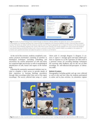 At the end of the semester, students completed a sum-
mative practical examination consisting of activities in
histological techniques (including embedding and
microtomy) for routine preparation of cells and tissue
for compound light microscopy as well as morphological
identification of cells, tissues and organs of the human
body.
Following the summative assessment students were in-
vited to complete a brief survey to provide details of
their experience in learning histology procedures
through video recordings (either their own or the expert
recordings). The survey collected data using a 5 -point
Likert scale (1 = strongly disagree; 2 = disagree; 3 = un-
sure; 4 = agree; 5 = strongly agree) and open-ended ques-
tions in response to: (i) the experience of video tools in
a practical course; (ii) recording histology techniques;
(iii) receiving video feedback; and (iv) the use of video
recordings for self-reflection/self-perception of labora-
tory skills.
Method of analysis
Demographics including gender and age were collected
as well as who and how often the students participated
in online and in-class activities. An attendance register
Fig. 1 Example of a virtual histology lesson created through an interactive software platform that allows the user to view an expert-led
demonstration of a histology technique, then choose the level of engagement and interactive feedback through a ‘drop and drag’ simulated
activity. The learner can interact with the activity by using the cursor to drag the appropriate star to a region of interest on the microtome and
then receive instant feedback regarding their choices. After three incorrect attempts, the module highlights the correct answer with feedback
and directed learning, providing the learner with a choice to proceed or review further material. Analytics are available to the academic to
monitor each question and answer and adapt the question or activity to suit the learner
B
A
Fig. 2 Example of a chest mounted GoPro© recording a first person ‘point of view’ histology technical skill in a embedding and b microtomy
Donkin et al. BMC Medical Education (2019) 19:310 Page 4 of 12
 