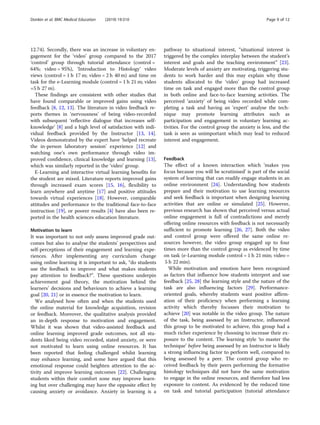 12.74). Secondly, there was an increase in voluntary en-
gagement for the ‘video’ group compared to the 2017
‘control’ group through tutorial attendance (control =
64%; video = 95%), ‘Introduction to Histology’ video
views (control = 1 h 17 m; video = 2 h 40 m) and time on
task for the e-Learning module (control = 1 h 21 m; video
=5 h 27 m).
These findings are consistent with other studies that
have found comparable or improved gains using video
feedback [8, 12, 13]. The literature in video feedback re-
ports themes in ‘nervousness’ of being video-recorded
with subsequent ‘reflective dialogue that increases self-
knowledge’ [8] and a high level of satisfaction with indi-
vidual feedback provided by the Instructor [13, 14].
Videos demonstrated by the expert have ‘helped recreate
the in-person laboratory session’ experience [12] and
watching one’s own performance through video im-
proved confidence, clinical knowledge and learning [13],
which was similarly reported in the ‘video’ group.
E-Learning and interactive virtual learning benefits for
the student are mixed. Literature reports improved gains
through increased exam scores [15, 16], flexibility to
learn anywhere and anytime [17] and positive attitudes
towards virtual experiences [18]. However, comparable
attitudes and performance to the traditional face-to-face
instruction [19], or poorer results [4] have also been re-
ported in the health sciences education literature.
Motivation to learn
It was important to not only assess improved grade out-
comes but also to analyse the students’ perspectives and
self-perceptions of their engagement and learning expe-
riences. After implementing any curriculum change
using online learning it is important to ask, “do students
use the feedback to improve and what makes students
pay attention to feedback?”. These questions underpin
achievement goal theory, the motivation behind the
learners’ decisions and behaviours to achieve a learning
goal [20, 21] or in essence the motivation to learn.
We analysed how often and when the students used
the online material for knowledge acquisition, revision
or feedback. Moreover, the qualitative analysis provided
an in-depth response to motivation and engagement.
Whilst it was shown that video-assisted feedback and
online learning improved grade outcomes, not all stu-
dents liked being video recorded, stated anxiety, or were
not motivated to learn using online resources. It has
been reported that feeling challenged whilst learning
may enhance learning, and some have argued that this
emotional response could heighten attention to the ac-
tivity and improve learning outcomes [22]. Challenging
students within their comfort zone may improve learn-
ing but over challenging may have the opposite effect by
causing anxiety or avoidance. Anxiety in learning is a
pathway to situational interest, “situational interest is
triggered by the complex interplay between the student’s
interest and goals and the teaching environment” [23].
Moderate levels of anxiety are motivating, triggering stu-
dents to work harder and this may explain why those
students allocated to the ‘video’ group had increased
time on task and engaged more than the control group
in both online and face-to-face learning activities. The
perceived ‘anxiety’ of being video recorded while com-
pleting a task and having an ‘expert’ analyse the tech-
nique may promote learning attributes such as
participation and engagement in voluntary learning ac-
tivities. For the control group the anxiety is less, and the
task is seen as unimportant which may lead to reduced
interest and engagement.
Feedback
The effect of a known interaction which ‘makes you
focus because you will be scrutinised’ is part of the social
system of learning that can readily engage students in an
online environment [24]. Understanding how students
prepare and their motivation to use learning resources
and seek feedback is important when designing learning
activities that are online or simulated [25]. However,
previous research has shown that perceived versus actual
online engagement is full of contradictions and merely
offering online resources with feedback is not necessarily
sufficient to promote learning [26, 27]. Both the video
and control group were offered the same online re-
sources however, the video group engaged up to four
times more than the control group as evidenced by time
on task (e-Learning module control = 1 h 21 min; video =
5 h 22 min).
While motivation and emotion have been recognized
as factors that influence how students interpret and use
feedback [25, 28] the learning style and the nature of the
task are also influencing factors [29]. Performance-
oriented goals, whereby students want positive affirm-
ation of their proficiency when performing a learning
activity which thereby focusses their motivation to
achieve [20] was notable in the video group. The nature
of the task, being assessed by an Instructor, influenced
this group to be motivated to achieve, this group had a
much richer experience by choosing to increase their ex-
posure to the content. The learning style ‘to master the
technique’ before being assessed by an Instructor is likely
a strong influencing factor to perform well, compared to
being assessed by a peer. The control group who re-
ceived feedback by their peers performing the formative
histology techniques did not have the same motivation
to engage in the online resources, and therefore had less
exposure to content. As evidenced by the reduced time
on task and tutorial participation (tutorial attendance
Donkin et al. BMC Medical Education (2019) 19:310 Page 9 of 12
 