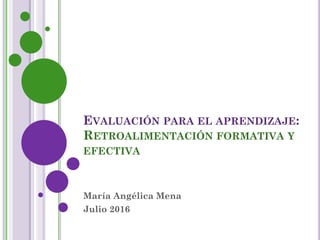 EVALUACIÓN PARA EL APRENDIZAJE:
RETROALIMENTACIÓN FORMATIVA Y
EFECTIVA
María Angélica Mena
Julio 2016
 