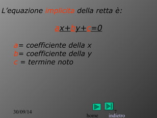 L’equazione implicita della retta è: 
ax+by+c=0 
a= coefficiente della x 
b= coefficiente della y 
c = termine noto 
30/09/14 7 
home indietro 
 