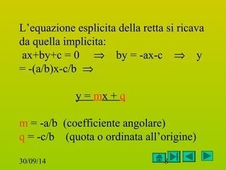 L’equazione esplicita della retta si ricava 
da quella implicita: 
ax+by+c = 0 Þ by = -ax-c Þ y 
= -(a/b)x-c/b Þ 
y = mx + q 
m = -a/b (coefficiente angolare) 
q = -c/b (quota o ordinata all’origine) 
30/09/14 8 
 