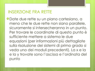 INSERZIONE FRA RETTE Date due rette su un piano cartesiano, a meno che le due rette non siano parallele, sicuramente si intersecheranno in un punto. Per trovare le coordinate di questo punto è sufficiente mettere a sistema le due equazioni (per informazioni più dettagliate sulla risoluzione dei sistemi di primo grado si veda uno dei moduli precedenti). La x e la e la y trovate sono l’ascissa e l’ordinata del punto 