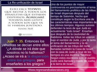 Juan 7: 35. Entonces los
yahuditas se decían entre ellos:
“¿A dónde se irá éste que
nosotros no lo hallemos?
¿Acaso se irá a la dispersión
entre los griegos, para
enseñarles a los griegos?
Uno de los puntos de mayor
controversia es precisamente el tema
del llamamiento profético de las tribus
de Israel dispersas después del
tiempo de Salomón, hecho que
constituye según la Escritura una de
las características mas importantes de
los últimos tiempos. Algunos autores
defienden la tesis de que Judá es
actualmente “todo Israel”. Enseñan
que después de la cautividad de
Babilonia todas las tribus se unieron
bajo el nombre de Judá, y por lo tanto
el tema del llamamiento y la re-
unificación de las tribus del norte
llamadas también la Casa de Israel,
con la casa de Judá al final de los
tiempos es una doctrina “herética”.
Según estos escritores solo el pueblo
Judío será llamado y traído de vuelta
a la tierra de Israel.
Www.regresandoalasraices.org
La Re-unificación de Israel
 