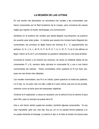 LA REUNIÓN DE LAS LETRAS 
En una reunión del abecedario se encontraron las vocales y las consonantes, que 
fueron convocadas por la Real Academia de la Lengua, para comunicar las nuevas 
reglas que regirían al mundo del lenguaje y la comunicación. 
Sentadas en el auditorio las vocales que habían llegado muy temprano, se pusieron 
de acuerdo para estar juntas. A medida que pasaron los minutos fueron llegando las 
consonantes, las primeras en llegar fueron las señoras B y C, seguidamente, las 
señoras: G, H, J, K, L, M, N, O, P, Q, R, S, T, U, V, W, X, Y y la Z; las últimas en 
llegar, fueron la D y la F, por distraídas se quedaron atrapadas en una sopa de letras. 
Comenzó la reunión y se hicieron los anuncios, de ahora en adelante detrás de las 
consonantes P y B, siempre debe ubicarse la consonante M, y una a una fueron 
comunicadas las noticias. Todas comentadas cómo quedaría la N con todo eso, 
pues era una de las más utilizadas. 
Las vocales murmuraban, esa N si es creída, quiere aparecer en todas las palabras. 
La O dijo, no me junto más con ella y saltó la A para indicar que eso no era posible, 
entonces como se haría para dar respuestas negativas. 
Continuó la A explicando, a veces es necesario unir la señora N con la señora O para 
decir NO, pues no siempre se puede decir SI. 
Una a una fueron dando quejas las vocales y también algunas consonantes. Yo soy 
más importante, gritó una, otra dijo: Soy yo; sin mí no pueden formar palabras y no 
se puede transmitir el mensaje. La señora A dijo: A mí todo el mundo me buscar para 
 