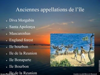 Anciennes appellations de l’île
● Diva Morgabin
● Santa Apolonya
● Mascarenhas
● England forest
● Ile bourbon
● Ile de la Reunion
● Ile Bonaparte
● Ile Bourbon
● Ile de la Reunion
 