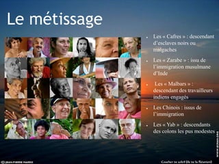 Le métissage
● Les « Cafres » : descendant
d’esclaves noirs ou
malgaches
● Les « Zarabe » : issu de
l’immigration musulmane
d’Inde
● Les « Malbars » :
descendant des travailleurs
indiens engagés
● Les Chinois : issus de
l’immigration
● Les « Yab » : descendants
des colons les pus modestes
 