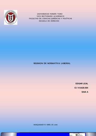 UNIVERSIDAD FERMÍN TORO
VICE RECTORADO ACADÉMICO
FACULTAD DE CIENCIAS JURÍDICAS Y POLÍTICAS
ESCUELA DE DERECHO
REUNION DE NORMATIVA LABORAL
EDGAR LEAL
CI: V-9.628.594
SAIA A
BARQUISIMETO ABRIL DE 2016
 