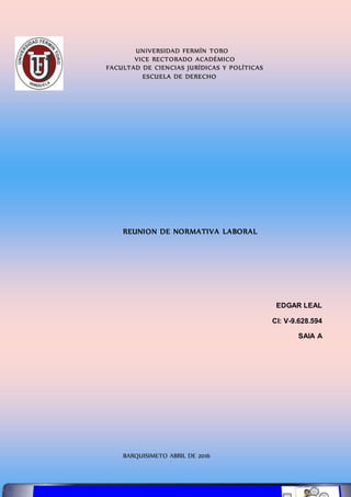 UNIVERSIDAD FERMÍN TORO
VICE RECTORADO ACADÉMICO
FACULTAD DE CIENCIAS JURÍDICAS Y POLÍTICAS
ESCUELA DE DERECHO
REUNION DE NORMATIVA LABORAL
EDGAR LEAL
CI: V-9.628.594
SAIA A
BARQUISIMETO ABRIL DE 2016
 